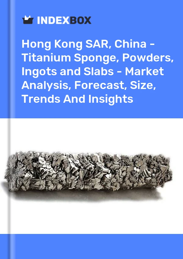 Hong Kong SAR, China - Titanium Sponge, Powders, Ingots and Slabs - Market Analysis, Forecast, Size, Trends And Insights